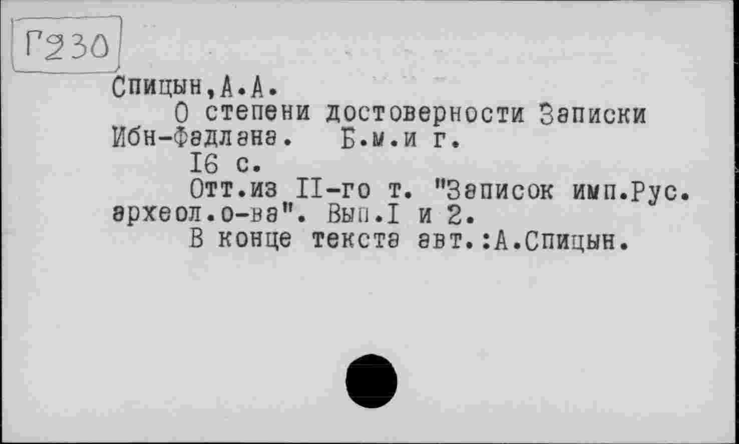 ﻿Спицын,А.А.
О степени достоверности Записки Ибн-Фэдлэнэ. Б.м.и г.
16 с.
Отт.из П-го т. ’’Записок имп.Рус. археол.о—на”. Вып.1 и 2.
В конце текста авт.:А.Спицын.